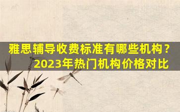 雅思辅导收费标准有哪些机构？ 2023年热门机构价格对比